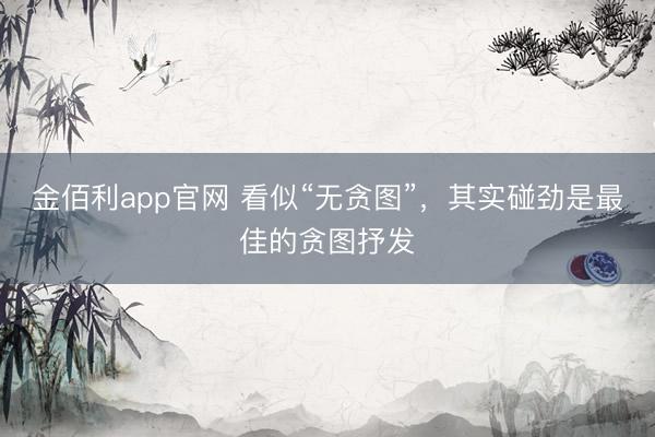 金佰利app官网 看似“无贪图”，其实碰劲是最佳的贪图抒发