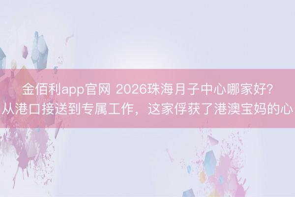 金佰利app官网 2026珠海月子中心哪家好？从港口接送到专属工作，这家俘获了港澳宝妈的心